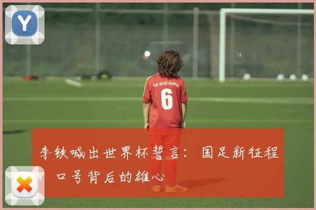 李铁喊出世界杯誓言：国足新征程，口号背后的雄心