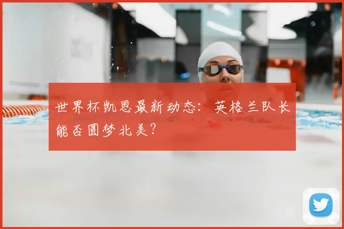 世界杯凯恩最新动态:英格兰队长能否圆梦北美?