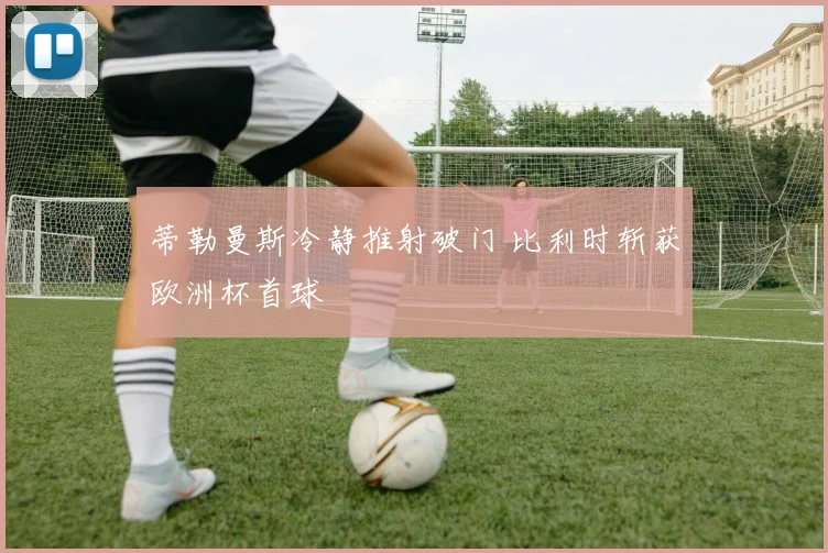 蒂勒曼斯冷静推射破门 比利时斩获欧洲杯首球