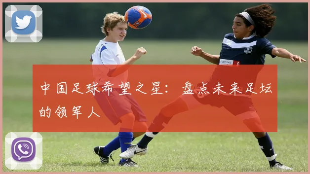 中国足球希望之星:盘点未来足坛的领军人
