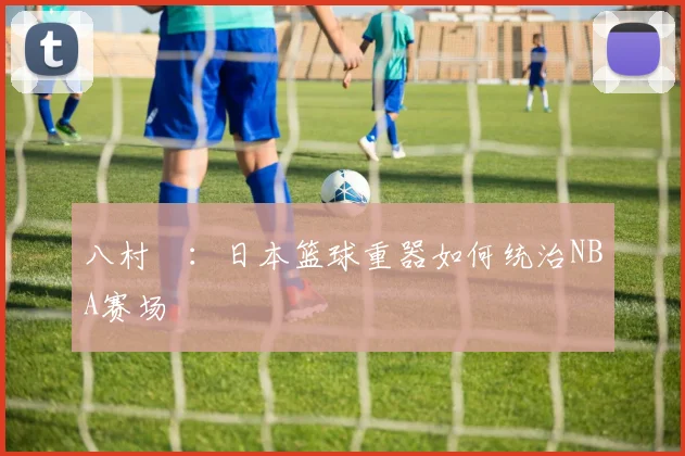 八村塁:日本篮球重器如何统治NBA赛场
