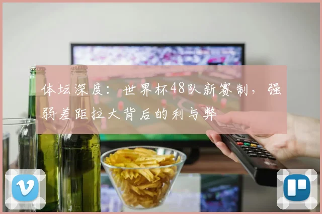体坛深度:世界杯48队新赛制,强弱差距拉大背后的利与弊