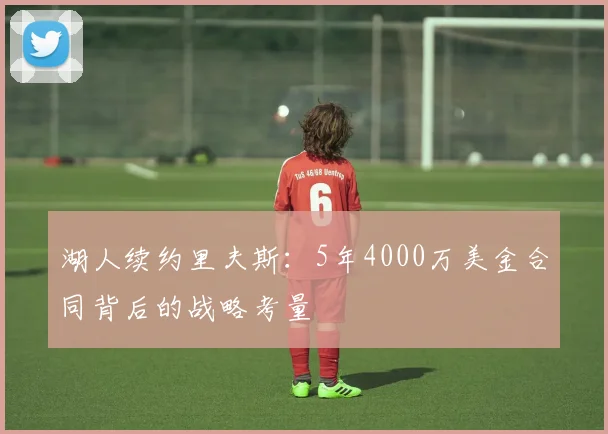 湖人续约里夫斯:5年4000万美金合同背后的战略考量
