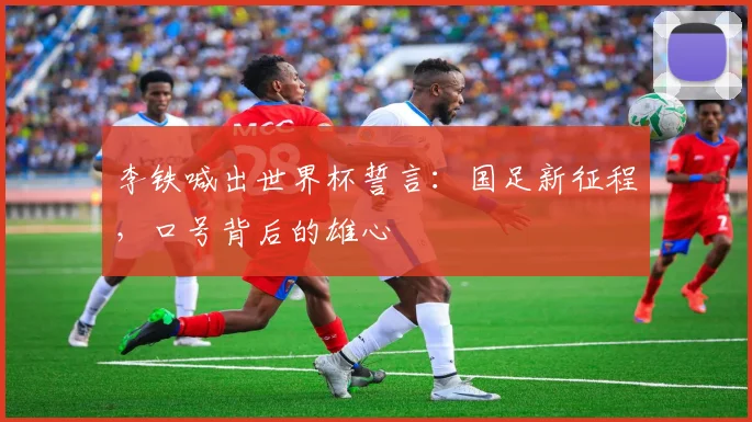 李铁喊出世界杯誓言:国足新征程,口号背后的雄心