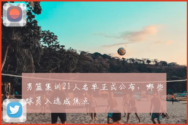 男篮集训21人名单正式公布,哪些球员入选成焦点
