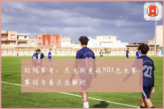 时隔多年，尼克斯重返NBA总决赛，赛程与看点全解析
