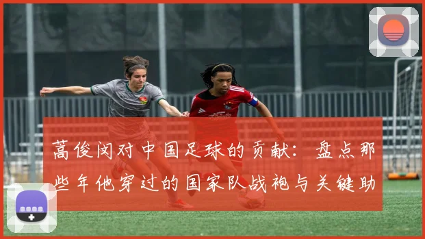 蒿俊闵对中国足球的贡献:盘点那些年他穿过的国家队战袍与关键助攻